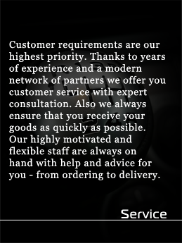 Service - Customer requirements are our highest priority. Thanks to years of experience and a modern network of partners we offer you customer service with expert consultation. Also we always ensure that you receive your goods as quickly as possible. Our highly motivated and flexible staff are always on hand with help and advice for you - from ordering to delivery.